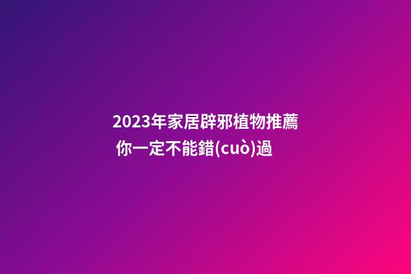 2023年家居辟邪植物推薦 你一定不能錯(cuò)過